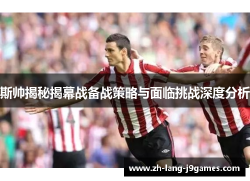 斯帅揭秘揭幕战备战策略与面临挑战深度分析