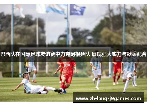 巴西队在国际足球友谊赛中力克阿根廷队 展现强大实力与默契配合