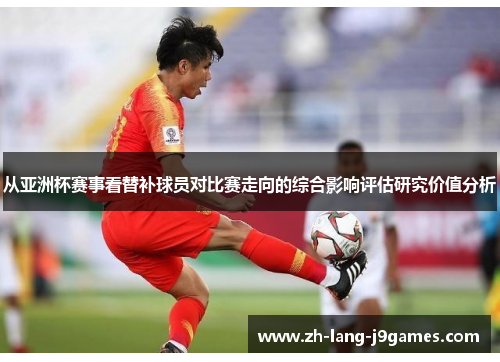 从亚洲杯赛事看替补球员对比赛走向的综合影响评估研究价值分析