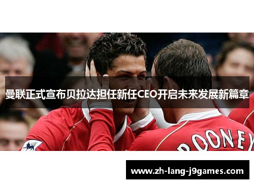 曼联正式宣布贝拉达担任新任CEO开启未来发展新篇章